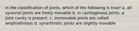 in the classification of joints, which of the following is true? a. all synovial joints are freely movable b. in cartilaginous joints, a joint cavity is present. c. immovable joints are called amphiathrosis d. synarthrotic joints are slightly movable