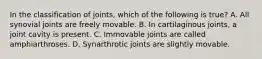 In the classification of joints, which of the following is true? A. All synovial joints are freely movable. B. In cartilaginous joints, a joint cavity is present. C. Immovable joints are called amphiarthroses. D. Synarthrotic joints are slightly movable.