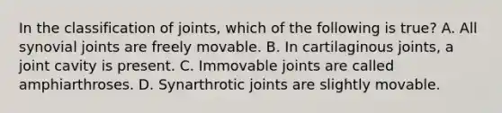 In the classification of joints, which of the following is true? A. All synovial joints are freely movable. B. In cartilaginous joints, a joint cavity is present. C. Immovable joints are called amphiarthroses. D. Synarthrotic joints are slightly movable.