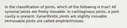 In the classification of joints, which of the following is true? All synovial joints are freely movable. In cartilaginous joints, a joint cavity is present. Synarthrotic joints are slightly movable. Immovable joints are called amphiarthroses.