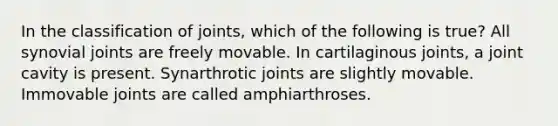 In the classification of joints, which of the following is true? All synovial joints are freely movable. In cartilaginous joints, a joint cavity is present. Synarthrotic joints are slightly movable. Immovable joints are called amphiarthroses.