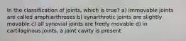 In the classification of joints, which is true? a) immovable joints are called amphiarthroses b) synarthrotic joints are slightly movable c) all synovial joints are freely movable d) in cartilaginous joints, a joint cavity is present