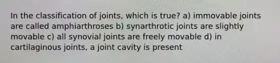 In the classification of joints, which is true? a) immovable joints are called amphiarthroses b) synarthrotic joints are slightly movable c) all synovial joints are freely movable d) in cartilaginous joints, a joint cavity is present