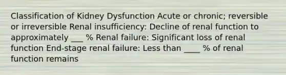 Classification of Kidney Dysfunction Acute or chronic; reversible or irreversible Renal insufficiency: Decline of renal function to approximately ___ % Renal failure: Significant loss of renal function End-stage renal failure: Less than ____ % of renal function remains