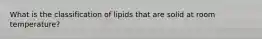 What is the classification of lipids that are solid at room temperature?