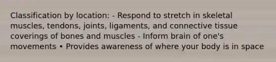 Classification by location: - Respond to stretch in skeletal muscles, tendons, joints, ligaments, and connective tissue coverings of bones and muscles - Inform brain of one's movements • Provides awareness of where your body is in space