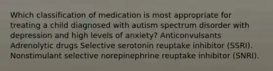 Which classification of medication is most appropriate for treating a child diagnosed with autism spectrum disorder with depression and high levels of anxiety? Anticonvulsants Adrenolytic drugs Selective serotonin reuptake inhibitor (SSRI). Nonstimulant selective norepinephrine reuptake inhibitor (SNRI).