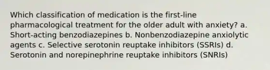 Which classification of medication is the first-line pharmacological treatment for the older adult with anxiety? a. Short-acting benzodiazepines b. Nonbenzodiazepine anxiolytic agents c. Selective serotonin reuptake inhibitors (SSRIs) d. Serotonin and norepinephrine reuptake inhibitors (SNRIs)