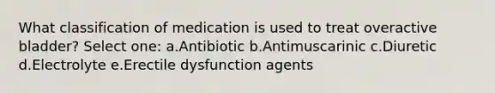 What classification of medication is used to treat overactive bladder? Select one: a.Antibiotic b.Antimuscarinic c.Diuretic d.Electrolyte e.Erectile dysfunction agents