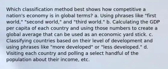 Which classification method best shows how competitive a nation's economy is in global terms? a. Using phrases like "first world," "second world," and "third world." b. Calculating the GDP per capita of each country and using those numbers to create a global average that can be used as an economic yard stick. c. Classifying countries based on their level of development and using phrases like "more developed" or "less developed." d. Visiting each country and polling a select handful of the population about their income, etc.