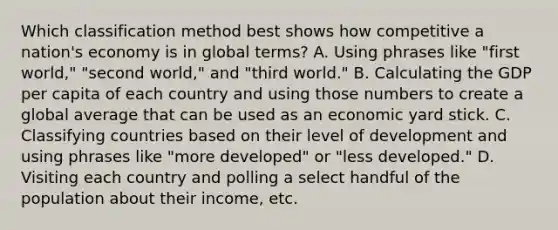 Which classification method best shows how competitive a nation's economy is in global terms? A. Using phrases like "first world," "second world," and "third world." B. Calculating the GDP per capita of each country and using those numbers to create a global average that can be used as an economic yard stick. C. Classifying countries based on their level of development and using phrases like "more developed" or "less developed." D. Visiting each country and polling a select handful of the population about their income, etc.