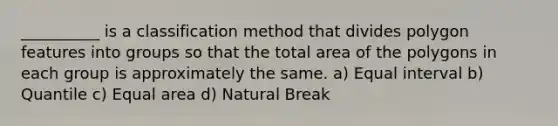 __________ is a classification method that divides polygon features into groups so that the total area of the polygons in each group is approximately the same. a) Equal interval b) Quantile c) Equal area d) Natural Break