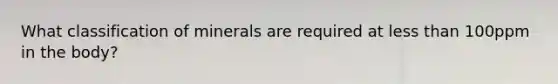 What classification of minerals are required at less than 100ppm in the body?