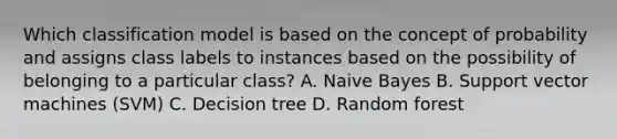 Which classification model is based on the concept of probability and assigns class labels to instances based on the possibility of belonging to a particular class? A. Naive Bayes B. Support vector machines (SVM) C. Decision tree D. Random forest