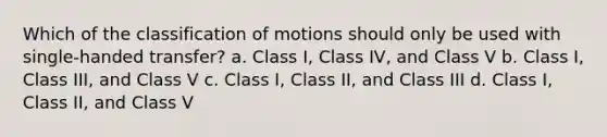 Which of the classification of motions should only be used with single-handed transfer? a. Class I, Class IV, and Class V b. Class I, Class III, and Class V c. Class I, Class II, and Class III d. Class I, Class II, and Class V