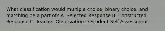 What classification would multiple choice, binary choice, and matching be a part of? A. Selected-Response B. Constructed Response C. Teacher Observation D.Student Self-Assessment