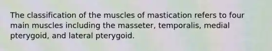 The classification of the muscles of mastication refers to four main muscles including the masseter, temporalis, medial pterygoid, and lateral pterygoid.