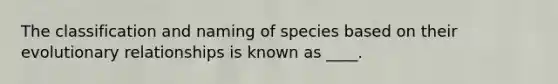 The classification and naming of species based on their evolutionary relationships is known as ____.