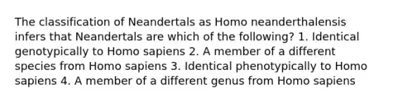 The classification of Neandertals as Homo neanderthalensis infers that Neandertals are which of the following? 1. Identical genotypically to <a href='https://www.questionai.com/knowledge/k9aqcXDhxN-homo-sapiens' class='anchor-knowledge'>homo sapiens</a> 2. A member of a different species from Homo sapiens 3. Identical phenotypically to Homo sapiens 4. A member of a different genus from Homo sapiens