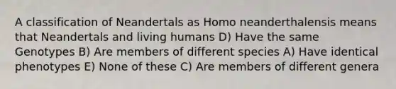 A classification of Neandertals as Homo neanderthalensis means that Neandertals and living humans D) Have the same Genotypes B) Are members of different species A) Have identical phenotypes E) None of these C) Are members of different genera