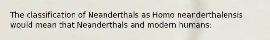 The classification of Neanderthals as Homo neanderthalensis would mean that Neanderthals and modern humans: