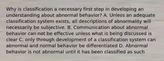 Why is classification a necessary first step in developing an understanding about abnormal behavior? A. Unless an adequate classification system exists, all descriptions of abnormality will necessarily be subjective. B. Communication about abnormal behavior can not be effective unless what is being discussed is clear C. only through development of a classification system can abnormal and normal behavior be differentiated D. Abnormal behavior is not abnormal until it has been classified as such