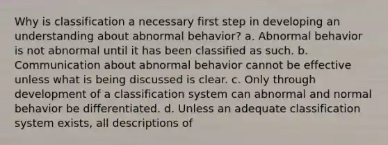 Why is classification a necessary first step in developing an understanding about abnormal behavior? a. Abnormal behavior is not abnormal until it has been classified as such. b. Communication about abnormal behavior cannot be effective unless what is being discussed is clear. c. Only through development of a classification system can abnormal and normal behavior be differentiated. d. Unless an adequate classification system exists, all descriptions of