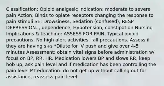 Classification: Opioid analgesic Indication: moderate to severe pain Action: Binds to opiate receptors changing the response to pain stimuli SE: Drowsiness, Sedation (confused), RESP DEPRESSION. , dependence, Hypotension, constipation Nursing Implications & teaching: ASSESS FOR PAIN, Typical opioid precautions. No high alert activities, fall precautions. Assess if they are having s+s *Dilute for IV push and give over 4-5 minutes Assessment: obtain vital signs before administration w/ focus on BP, RR, HR. Medication lowers BP and slows RR, keep hob up, ask pain level and if medication has been controlling the pain level PT education: do not get up without calling out for assistance, reassess pain level