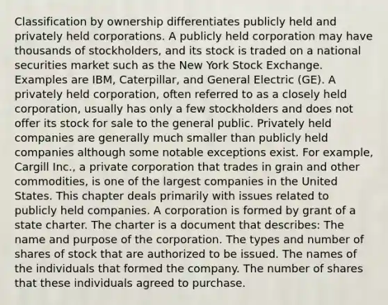 Classification by ownership differentiates publicly held and privately held corporations. A publicly held corporation may have thousands of stockholders, and its stock is traded on a national securities market such as the New York Stock Exchange. Examples are IBM, Caterpillar, and General Electric (GE). A privately held corporation, often referred to as a closely held corporation, usually has only a few stockholders and does not offer its stock for sale to the general public. Privately held companies are generally much smaller than publicly held companies although some notable exceptions exist. For example, Cargill Inc., a private corporation that trades in grain and other commodities, is one of the largest companies in the United States. This chapter deals primarily with issues related to publicly held companies. A corporation is formed by grant of a state charter. The charter is a document that describes: The name and purpose of the corporation. The types and number of shares of stock that are authorized to be issued. The names of the individuals that formed the company. The number of shares that these individuals agreed to purchase.