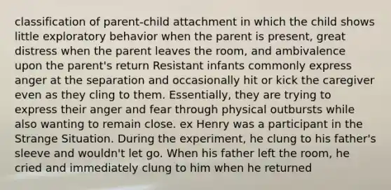 classification of parent-child attachment in which the child shows little exploratory behavior when the parent is present, great distress when the parent leaves the room, and ambivalence upon the parent's return Resistant infants commonly express anger at the separation and occasionally hit or kick the caregiver even as they cling to them. Essentially, they are trying to express their anger and fear through physical outbursts while also wanting to remain close. ex Henry was a participant in the Strange Situation. During the experiment, he clung to his father's sleeve and wouldn't let go. When his father left the room, he cried and immediately clung to him when he returned