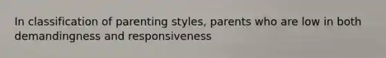 In classification of parenting styles, parents who are low in both demandingness and responsiveness