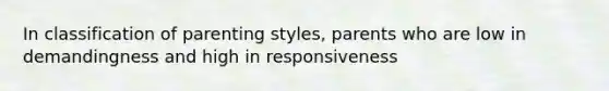 In classification of parenting styles, parents who are low in demandingness and high in responsiveness