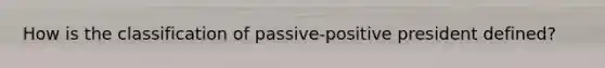 How is the classification of passive-positive president defined?