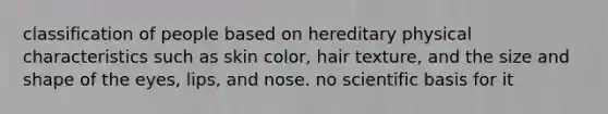 classification of people based on hereditary physical characteristics such as skin color, hair texture, and the size and shape of the eyes, lips, and nose. no scientific basis for it