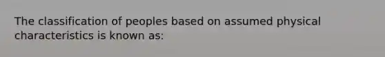 The classification of peoples based on assumed physical characteristics is known as: