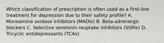 Which classification of prescription is often used as a​ first-line treatment for depression due to their safety​ profile? A. Monoamine oxidase inhibitors​ (MAOIs) B. ​Beta-adrenergic blockers C. Selective serotonin reuptake inhibitors​ (SSRIs) D. Tricyclic antidepressants​ (TCAs)