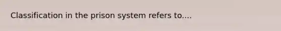 Classification in the prison system refers to....