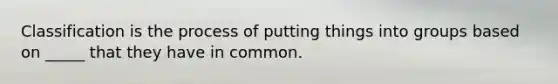 Classification is the process of putting things into groups based on _____ that they have in common.