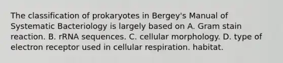 The classification of prokaryotes in Bergey's Manual of Systematic Bacteriology is largely based on A. Gram stain reaction. B. rRNA sequences. C. cellular morphology. D. type of electron receptor used in cellular respiration. habitat.