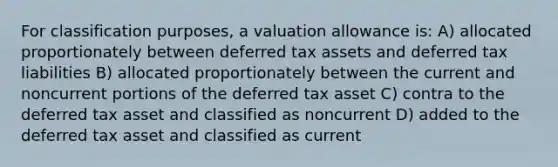 For classification purposes, a valuation allowance is: A) allocated proportionately between deferred tax assets and deferred tax liabilities B) allocated proportionately between the current and noncurrent portions of the deferred tax asset C) contra to the deferred tax asset and classified as noncurrent D) added to the deferred tax asset and classified as current