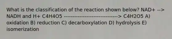 What is the classification of the reaction shown below? NAD+ --> NADH and H+ C4H4O5 -------------------------------> C4H2O5 A) oxidation B) reduction C) decarboxylation D) hydrolysis E) isomerization