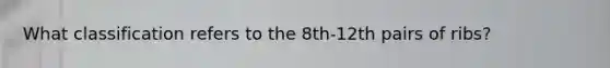 What classification refers to the 8th-12th pairs of ribs?