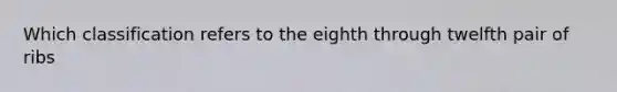 Which classification refers to the eighth through twelfth pair of ribs