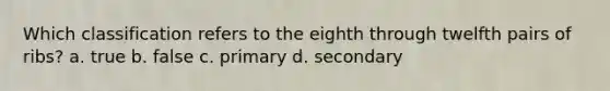 Which classification refers to the eighth through twelfth pairs of ribs? a. true b. false c. primary d. secondary