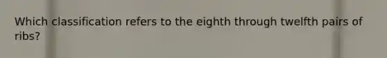 Which classification refers to the eighth through twelfth pairs of ribs?