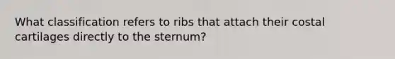 What classification refers to ribs that attach their costal cartilages directly to the sternum?