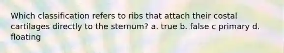 Which classification refers to ribs that attach their costal cartilages directly to the sternum? a. true b. false c primary d. floating