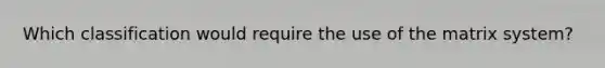 Which classification would require the use of the matrix system?