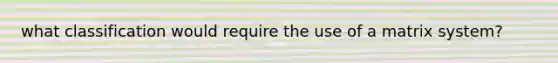 what classification would require the use of a matrix system?