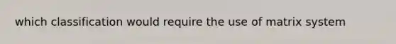which classification would require the use of matrix system